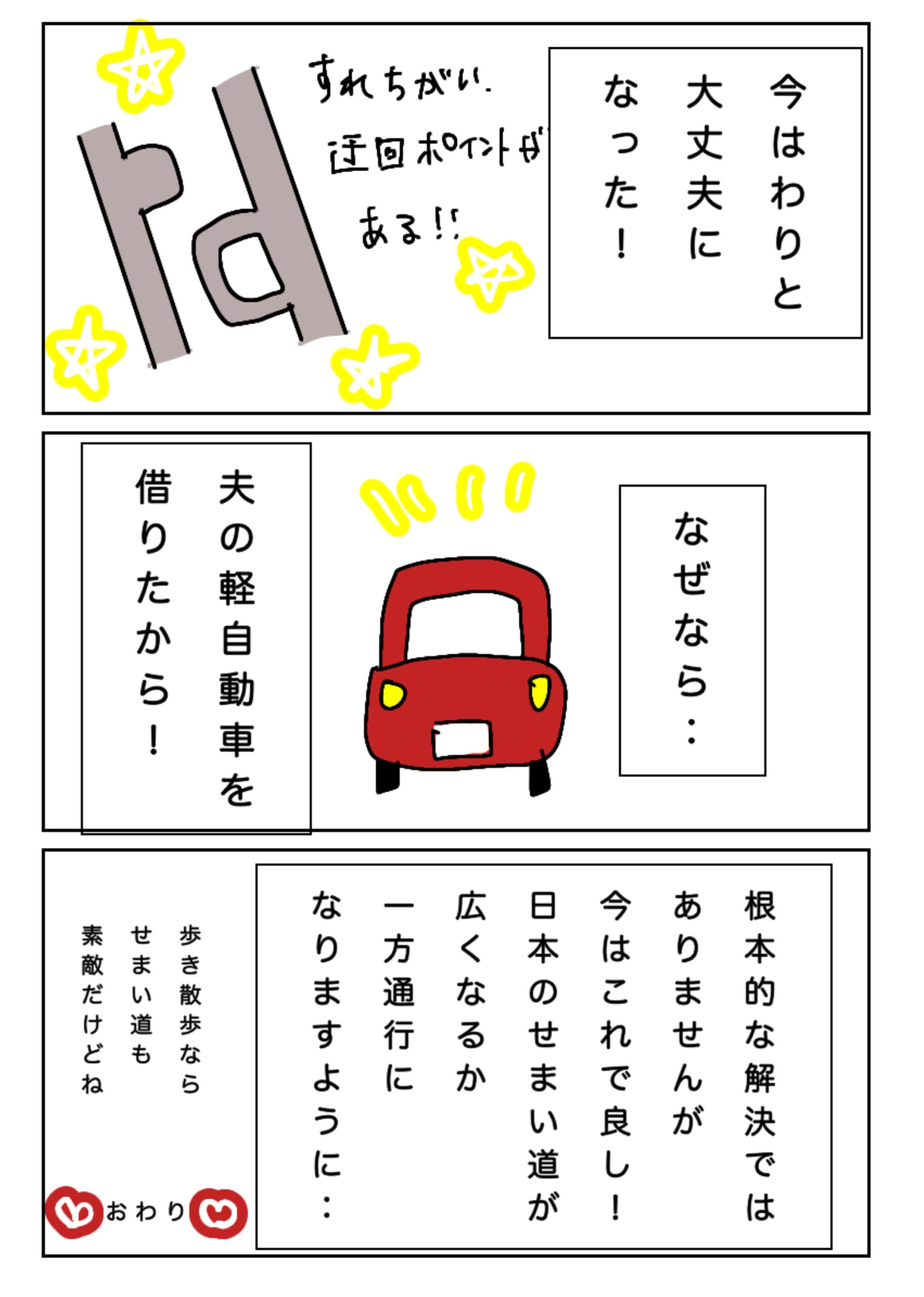 今はわりと大丈夫になった。夫の軽自動車を借りたから。根本的な解決ではないが今はこれでよし。日本の狭い日が広くなるか一方通行になりますように…！